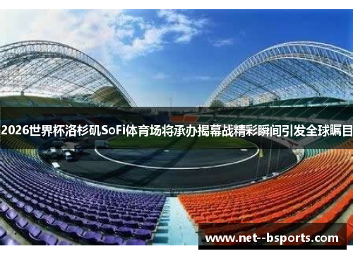 2026世界杯洛杉矶SoFi体育场将承办揭幕战精彩瞬间引发全球瞩目